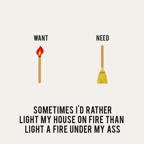 sometimes id rather light my house on fire than light a fire under my ass